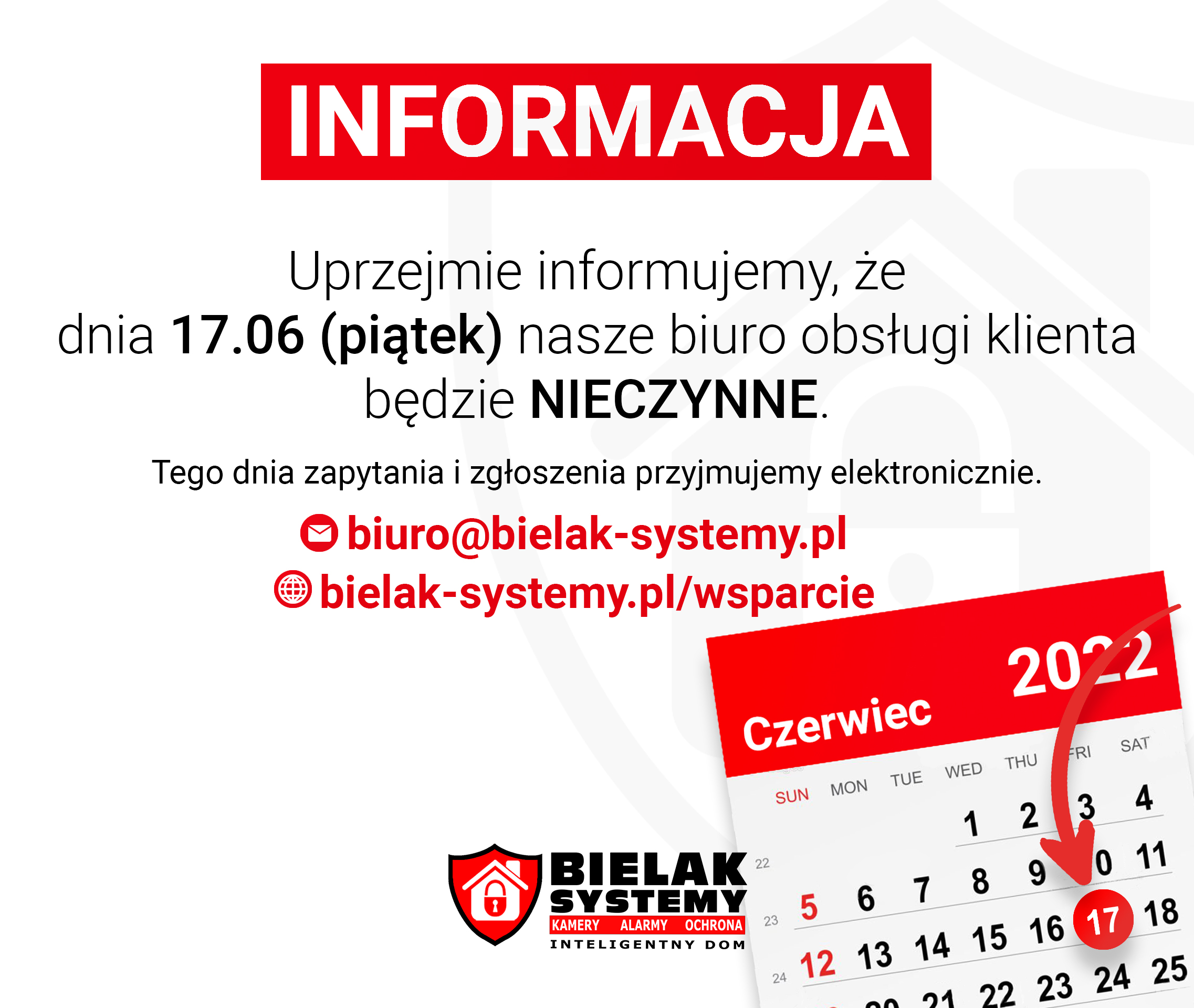Informujemy, że dnia 17.06.2022r. nasze biuro obsługi klienta będzie nieczynne. Tego dnia zapytania i zgłoszenia prosimy kierować elektronicznie - biuro@bielak-systemy.pl